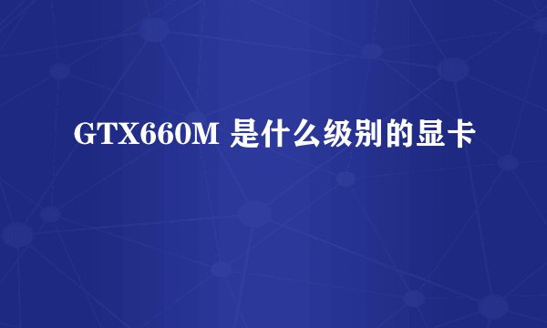 GTX660M 是什么级别的显卡