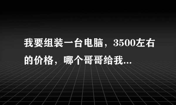 我要组装一台电脑，3500左右的价格，哪个哥哥给我发一份配置 谢谢了