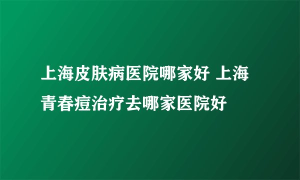 上海皮肤病医院哪家好 上海青春痘治疗去哪家医院好