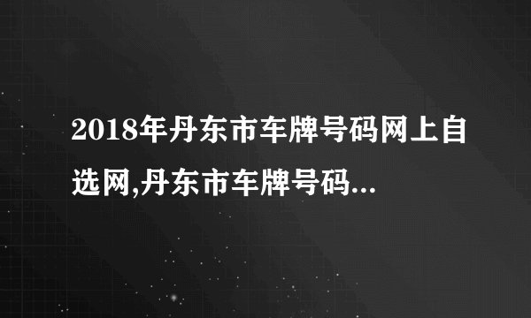 2018年丹东市车牌号码网上自选网,丹东市车牌号码自选规则