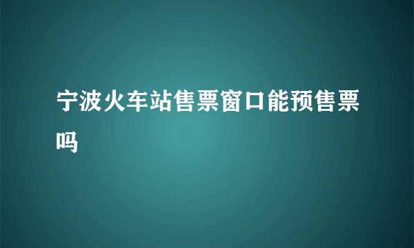 宁波火车站售票窗口能预售票吗