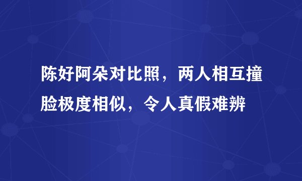 陈好阿朵对比照，两人相互撞脸极度相似，令人真假难辨