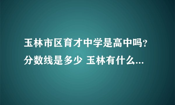 玉林市区育才中学是高中吗？分数线是多少 玉林有什么比较好的高中吗