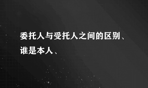 委托人与受托人之间的区别、谁是本人、