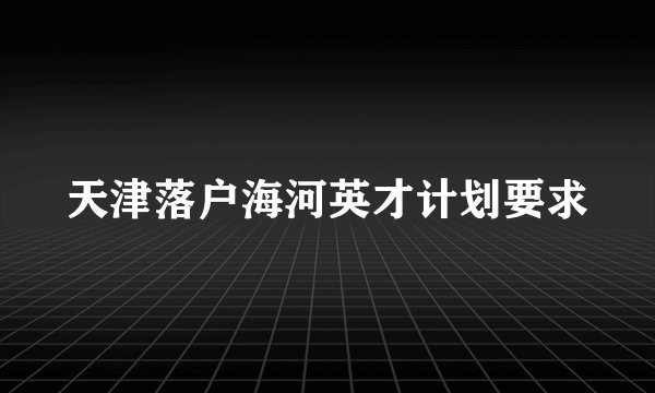 天津落户海河英才计划要求