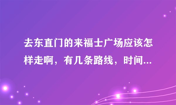 去东直门的来福士广场应该怎样走啊，有几条路线，时间会有多久？