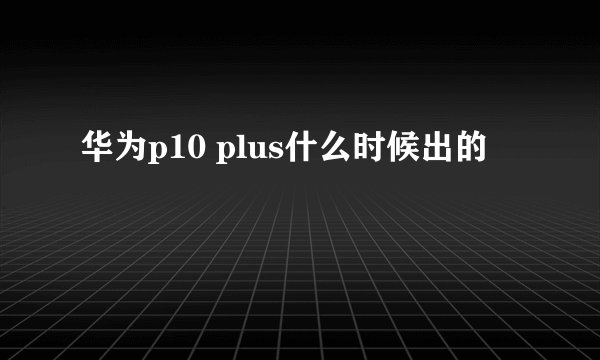 华为p10 plus什么时候出的