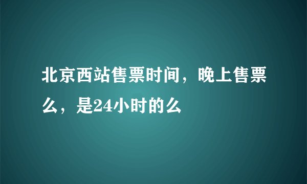 北京西站售票时间，晚上售票么，是24小时的么