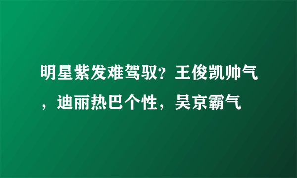 明星紫发难驾驭？王俊凯帅气，迪丽热巴个性，吴京霸气
