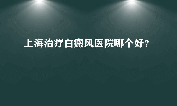 上海治疗白癜风医院哪个好？