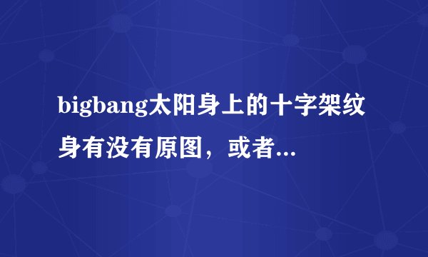 bigbang太阳身上的十字架纹身有没有原图，或者类似的也行，求~~?拜托了各位 谢谢