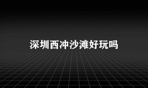 深圳西冲沙滩好玩吗
