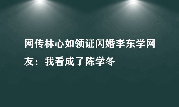 网传林心如领证闪婚李东学网友：我看成了陈学冬