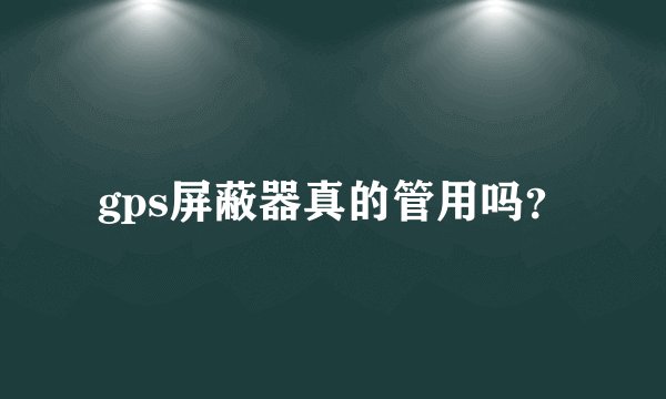 gps屏蔽器真的管用吗？
