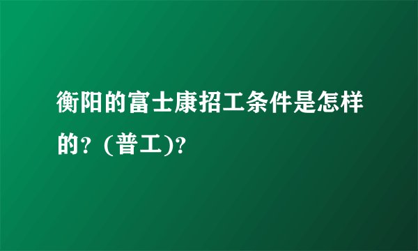 衡阳的富士康招工条件是怎样的？(普工)？