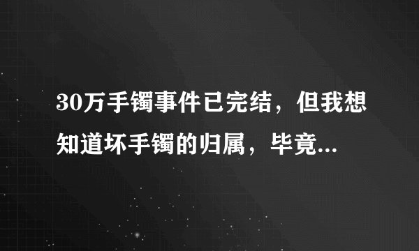 30万手镯事件已完结，但我想知道坏手镯的归属，毕竟坏手镯还有很高的价值？