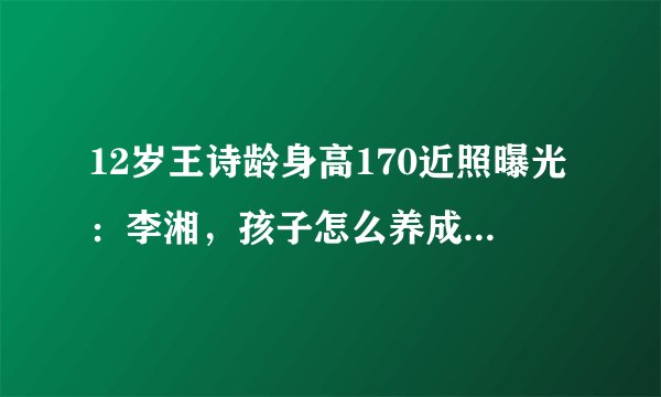 12岁王诗龄身高170近照曝光:李湘,孩子怎么养成这样了?
