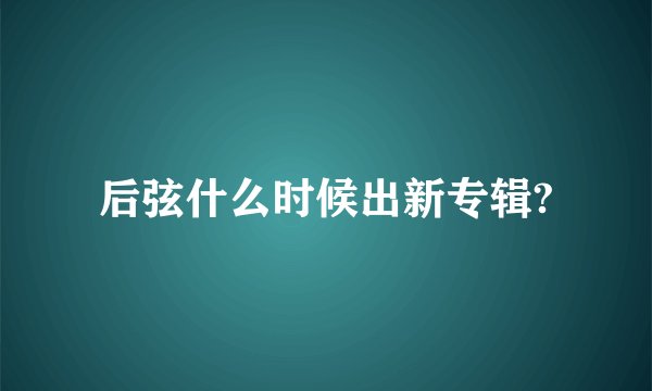 后弦什么时候出新专辑?