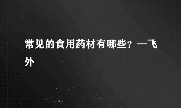 常见的食用药材有哪些？—飞外