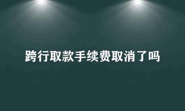 跨行取款手续费取消了吗