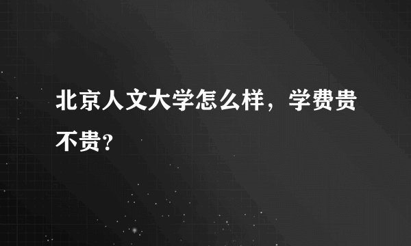 北京人文大学怎么样，学费贵不贵？