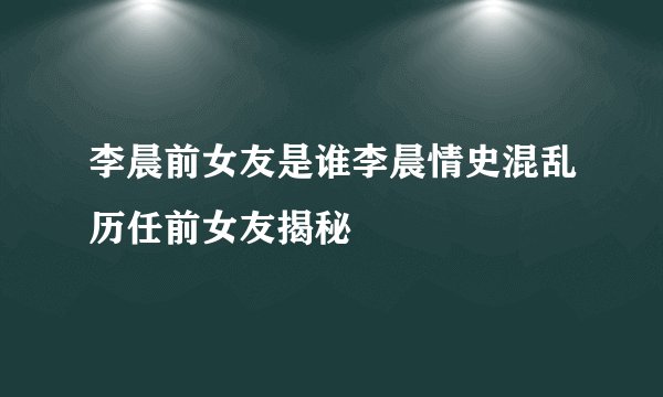 李晨前女友是谁李晨情史混乱历任前女友揭秘