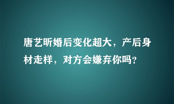 唐艺昕婚后变化超大,产后身材走样,对方会嫌弃你吗?