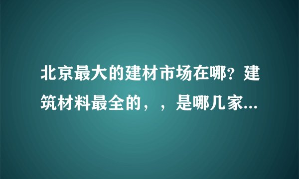 北京最大的建材市场在哪？建筑材料最全的，，是哪几家？最好有一些新型建材，，满意可多加分啊，，，