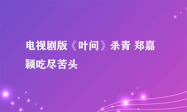电视剧版《叶问》杀青 郑嘉颖吃尽苦头