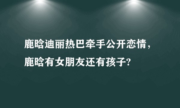 鹿晗迪丽热巴牵手公开恋情,鹿晗有女朋友还有孩子?