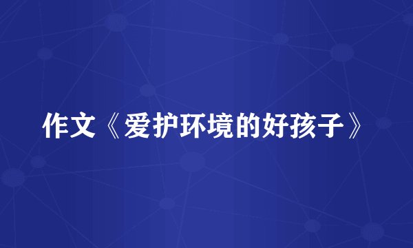 作文《爱护环境的好孩子》