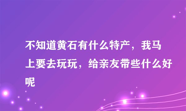 不知道黄石有什么特产，我马上要去玩玩，给亲友带些什么好呢