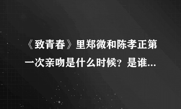 《致青春》里郑微和陈孝正第一次亲吻是什么时候？是谁先主动的？
