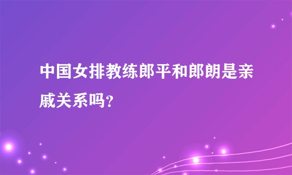 中国女排教练郎平和郎朗是亲戚关系吗?
