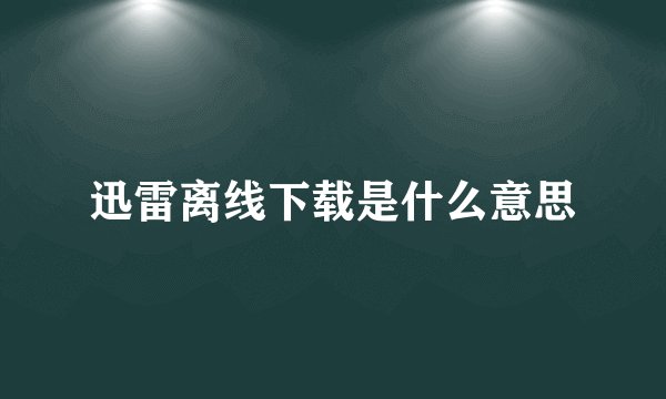 迅雷离线下载是什么意思