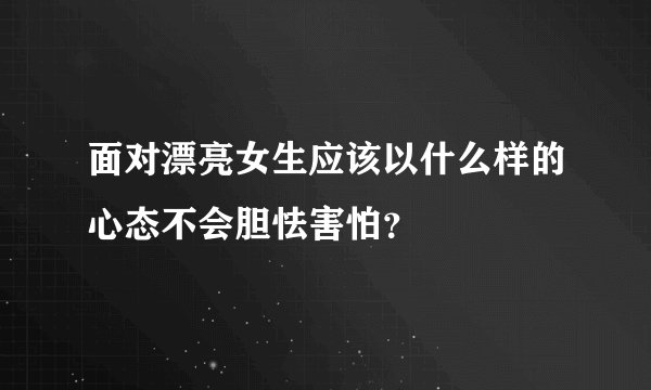 面对漂亮女生应该以什么样的心态不会胆怯害怕？