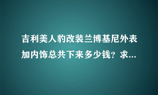 吉利美人豹改装兰博基尼外表加内饰总共下来多少钱？求大神门来指导下下来什么价位外加选涡轮