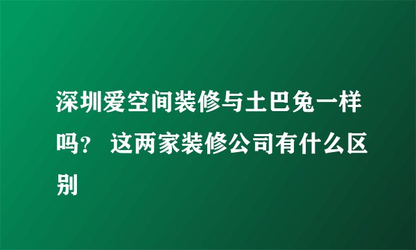 深圳爱空间装修与土巴兔一样吗？ 这两家装修公司有什么区别