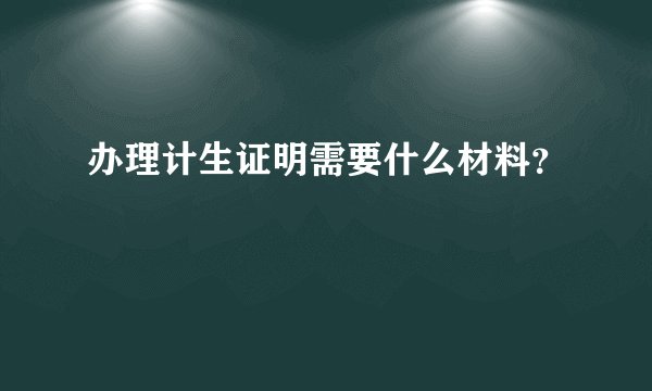 办理计生证明需要什么材料？