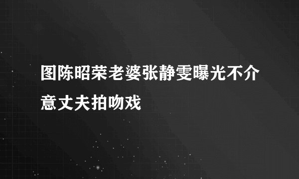 图陈昭荣老婆张静雯曝光不介意丈夫拍吻戏