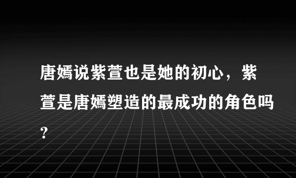 唐嫣说紫萱也是她的初心，紫萱是唐嫣塑造的最成功的角色吗？