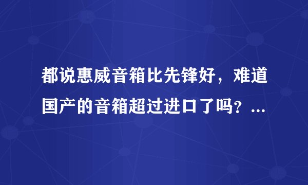 都说惠威音箱比先锋好,难道国产的音箱超过进口了吗?我家里有惠威跟先锋,我对比了,分不出高低啊