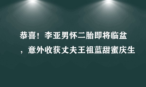 恭喜！李亚男怀二胎即将临盆，意外收获丈夫王祖蓝甜蜜庆生