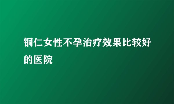 铜仁女性不孕治疗效果比较好的医院
