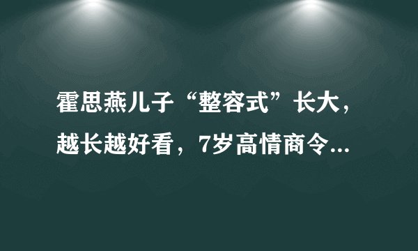霍思燕儿子“整容式”长大，越长越好看，7岁高情商令人赞叹不已