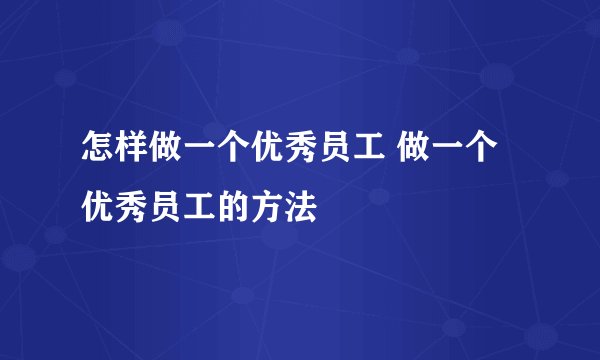 怎样做一个优秀员工 做一个优秀员工的方法