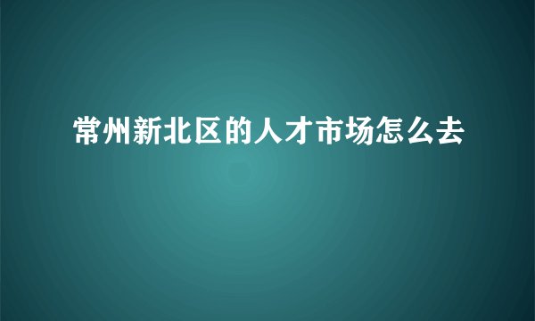 常州新北区的人才市场怎么去