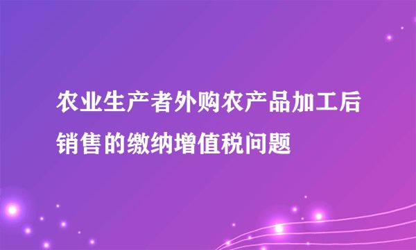 农业生产者外购农产品加工后销售的缴纳增值税问题