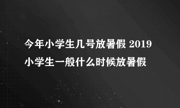 今年小学生几号放暑假 2019小学生一般什么时候放暑假