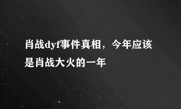 肖战dyf事件真相，今年应该是肖战大火的一年